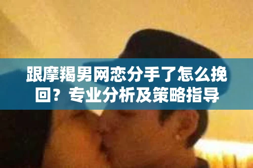 跟摩羯男网恋分手了怎么挽回？专业分析及策略指导