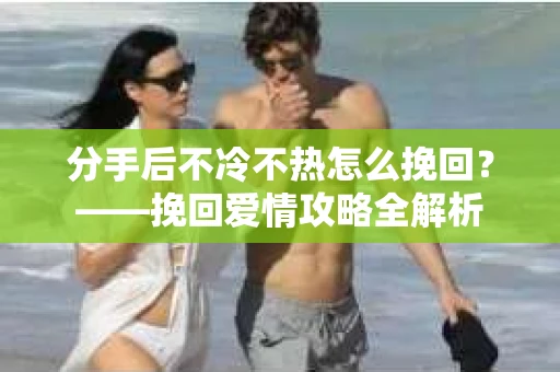分手后不冷不热怎么挽回？——挽回爱情攻略全解析