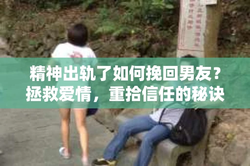 精神出轨了如何挽回男友？拯救爱情，重拾信任的秘诀