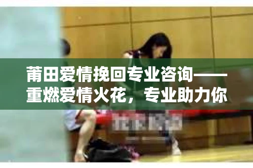 莆田爱情挽回专业咨询——重燃爱情火花，专业助力你的感情修复