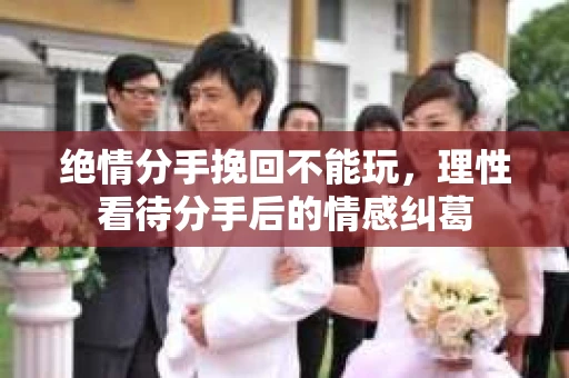 绝情分手挽回不能玩，理性看待分手后的情感纠葛