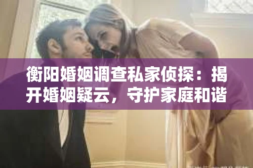 衡阳婚姻调查私家侦探：揭开婚姻疑云，守护家庭和谐