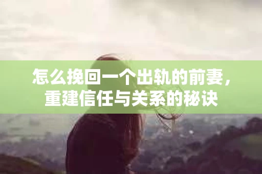 怎么挽回一个出轨的前妻，重建信任与关系的秘诀
