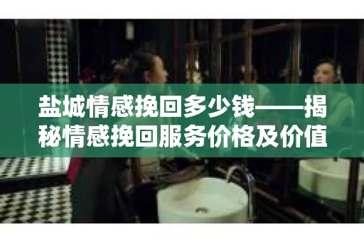 盐城情感挽回多少钱——揭秘情感挽回服务价格及价值