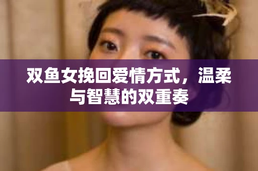 双鱼女挽回爱情方式，温柔与智慧的双重奏