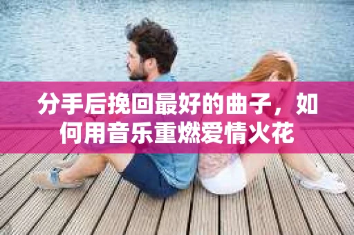 分手后挽回最好的曲子，如何用音乐重燃爱情火花