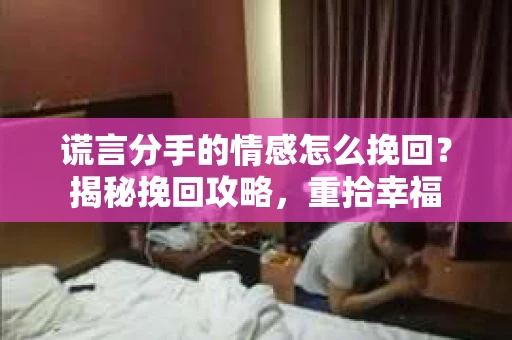 谎言分手的情感怎么挽回？揭秘挽回攻略，重拾幸福