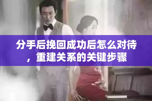 分手后挽回成功后怎么对待，重建关系的关键步骤
