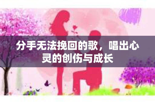 分手无法挽回的歌，唱出心灵的创伤与成长