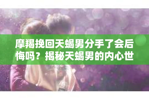 摩羯挽回天蝎男分手了会后悔吗？揭秘天蝎男的内心世界