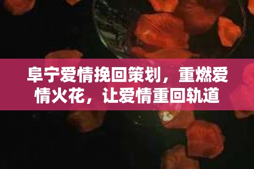 阜宁爱情挽回策划，重燃爱情火花，让爱情重回轨道