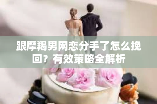 跟摩羯男网恋分手了怎么挽回？有效策略全解析