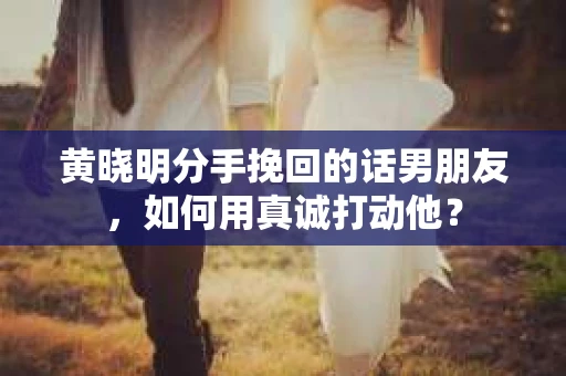 黄晓明分手挽回的话男朋友，如何用真诚打动他？