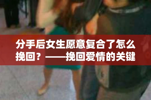 分手后女生愿意复合了怎么挽回？——挽回爱情的关键步骤解析