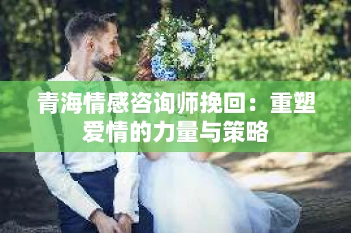 青海情感咨询师挽回：重塑爱情的力量与策略