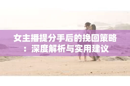 女主播提分手后的挽回策略：深度解析与实用建议