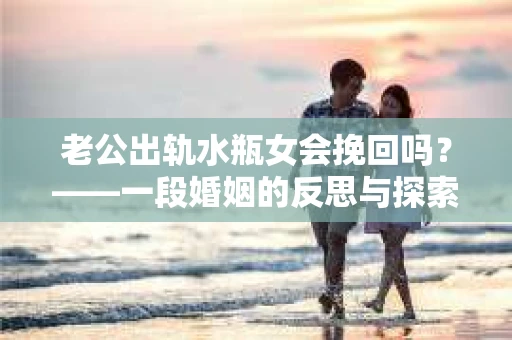 老公出轨水瓶女会挽回吗？——一段婚姻的反思与探索