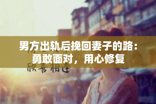 男方出轨后挽回妻子的路:勇敢面对,用心修复 男方出轨后挽回妻子的路:勇敢面对,用心修复