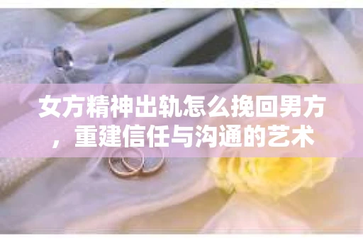 女方精神出轨怎么挽回男方，重建信任与沟通的艺术