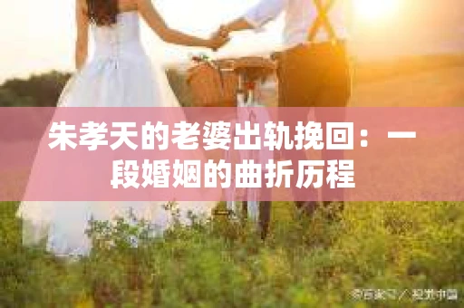 朱孝天的老婆出轨挽回：一段婚姻的曲折历程