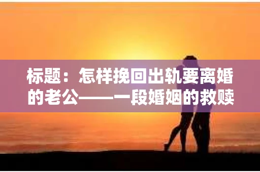 标题：怎样挽回出轨要离婚的老公——一段婚姻的救赎之路