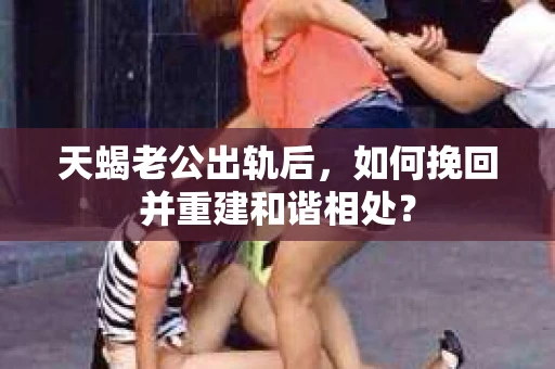 天蝎老公出轨后，如何挽回并重建和谐相处？