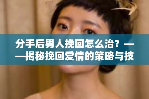 分手后男人挽回怎么治？——揭秘挽回爱情的策略与技巧