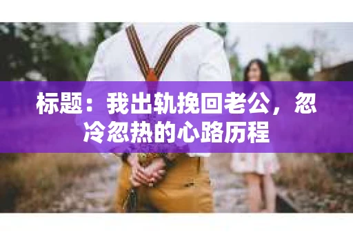 标题：我出轨挽回老公，忽冷忽热的心路历程