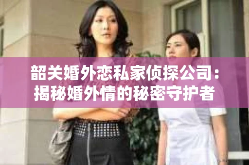 韶关婚外恋私家侦探公司：揭秘婚外情的秘密守护者