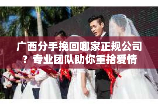 广西分手挽回哪家正规公司？专业团队助你重拾爱情