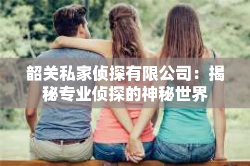 韶关私家侦探有限公司：揭秘专业侦探的神秘世界