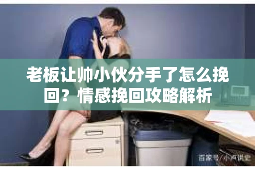 老板让帅小伙分手了怎么挽回？情感挽回攻略解析