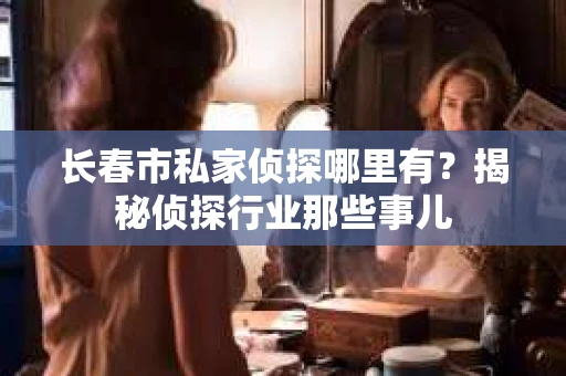 长春市私家侦探哪里有？揭秘侦探行业那些事儿