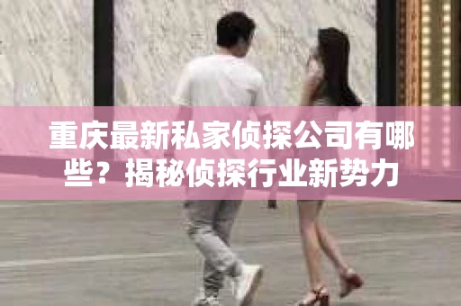 重庆最新私家侦探公司有哪些？揭秘侦探行业新势力