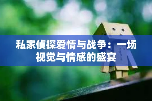 私家侦探爱情与战争：一场视觉与情感的盛宴
