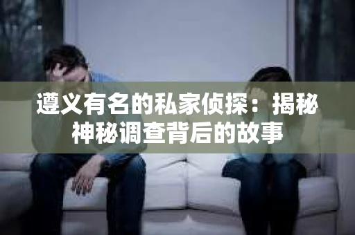 遵义有名的私家侦探：揭秘神秘调查背后的故事