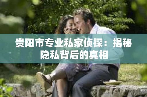 贵阳市专业私家侦探：揭秘隐私背后的真相