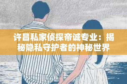 许昌私家侦探帝诚专业：揭秘隐私守护者的神秘世界