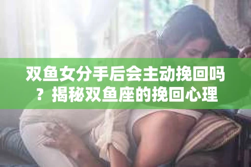 双鱼女分手后会主动挽回吗？揭秘双鱼座的挽回心理