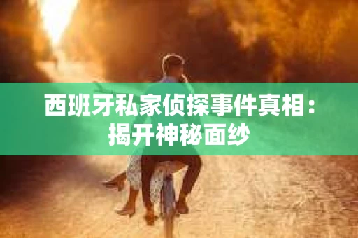西班牙私家侦探事件真相：揭开神秘面纱