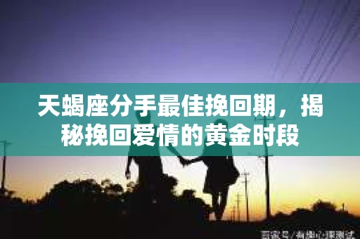 天蝎座分手最佳挽回期，揭秘挽回爱情的黄金时段