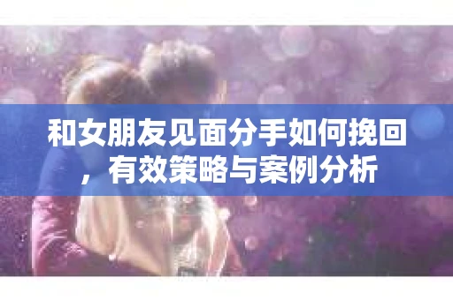 和女朋友见面分手如何挽回，有效策略与案例分析